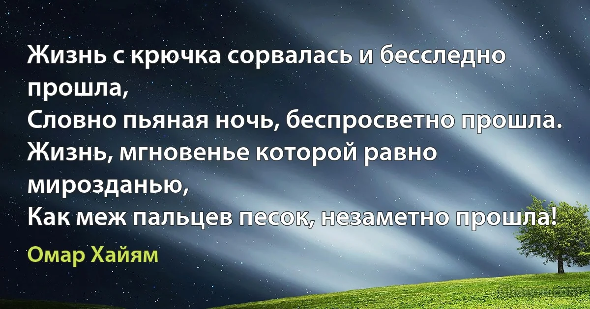 Жизнь с крючка сорвалась и бесследно прошла,
Словно пьяная ночь, беспросветно прошла.
Жизнь, мгновенье которой равно мирозданью,
Как меж пальцев песок, незаметно прошла! (Омар Хайям)