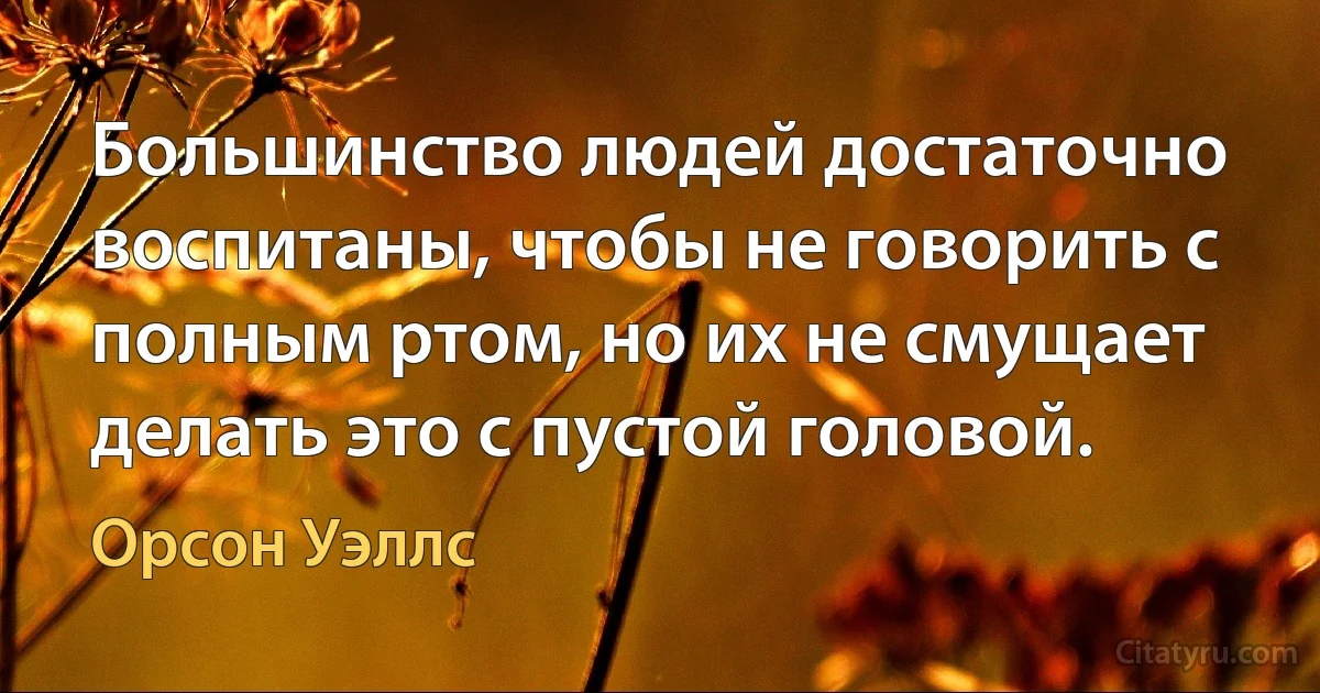 Большинство людей достаточно воспитаны, чтобы не говорить с полным ртом, но их не смущает делать это с пустой головой. (Орсон Уэллс)