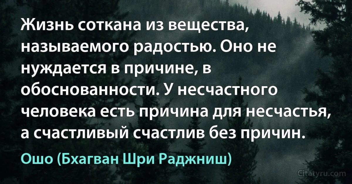 Жизнь соткана из вещества, называемого радостью. Оно не нуждается в причине, в обоснованности. У несчастного человека есть причина для несчастья, а счастливый счастлив без причин. (Ошо (Бхагван Шри Раджниш))