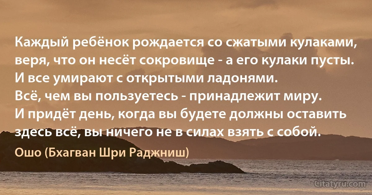 Каждый ребёнок рождается со сжатыми кулаками,
веря, что он несёт сокровище - а его кулаки пусты.
И все умирают с открытыми ладонями.
Всё, чем вы пользуетесь - принадлежит миру.
И придёт день, когда вы будете должны оставить здесь всё, вы ничего не в силах взять с собой. (Ошо (Бхагван Шри Раджниш))