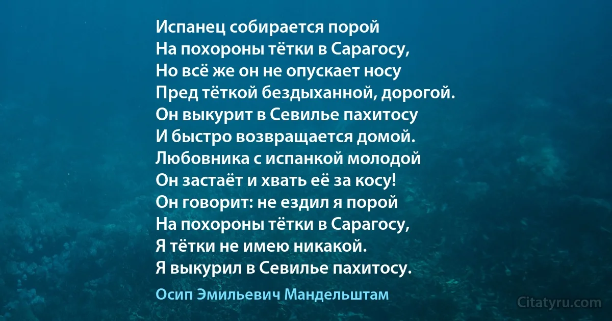 Испанец собирается порой
На похороны тётки в Сарагосу,
Но всё же он не опускает носу
Пред тёткой бездыханной, дорогой.
Он выкурит в Севилье пахитосу
И быстро возвращается домой.
Любовника с испанкой молодой
Он застаёт и хвать её за косу!
Он говорит: не ездил я порой
На похороны тётки в Сарагосу,
Я тётки не имею никакой.
Я выкурил в Севилье пахитосу. (Осип Эмильевич Мандельштам)