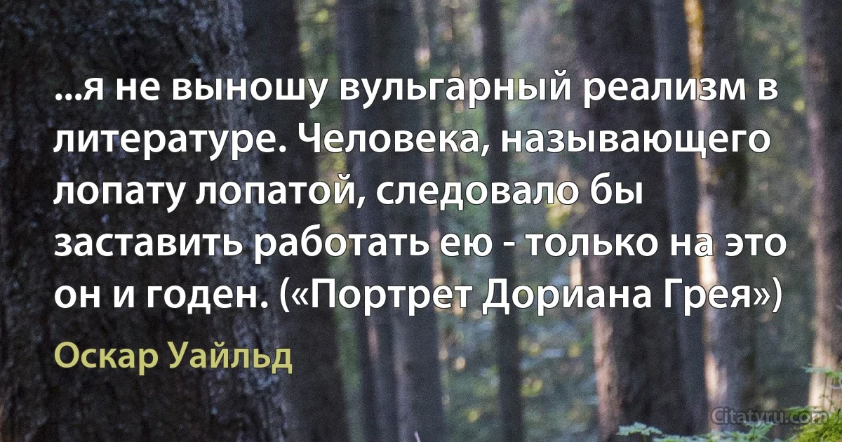 ...я не выношу вульгарный реализм в литературе. Человека, называющего лопату лопатой, следовало бы заставить работать ею - только на это он и годен. («Портрет Дориана Грея») (Оскар Уайльд)