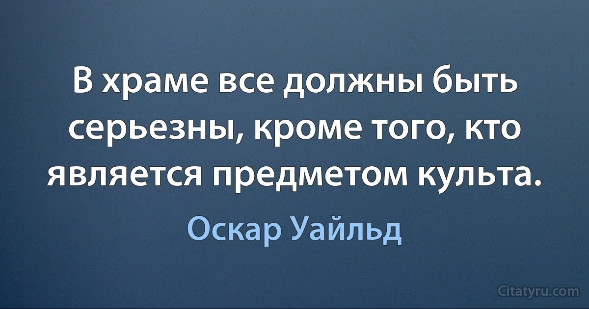 В храме все должны быть серьезны, кроме того, кто является предметом культа. (Оскар Уайльд)