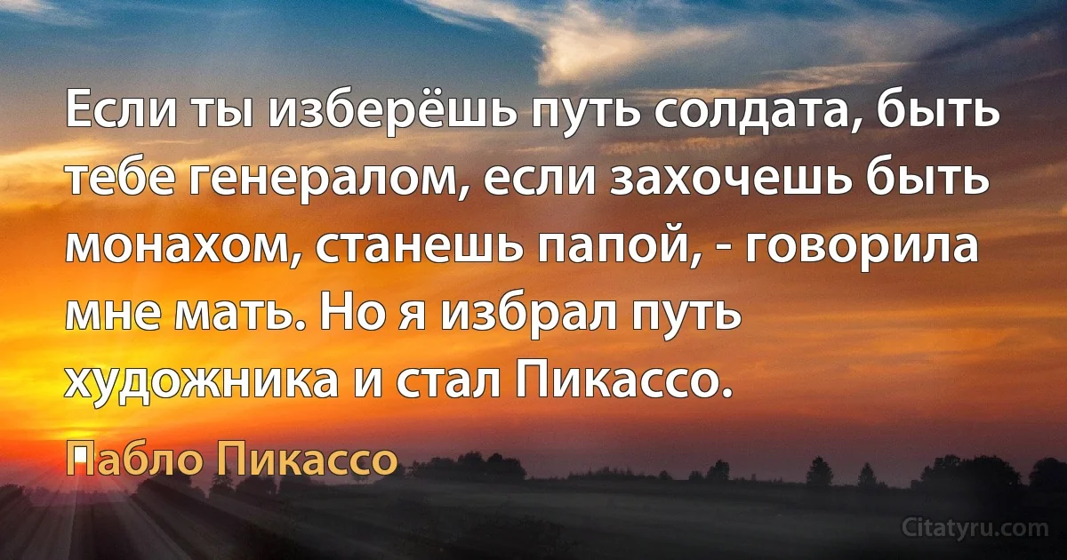 Если ты изберёшь путь солдата, быть тебе генералом, если захочешь быть монахом, станешь папой, - говорила мне мать. Но я избрал путь художника и стал Пикассо. (Пабло Пикассо)