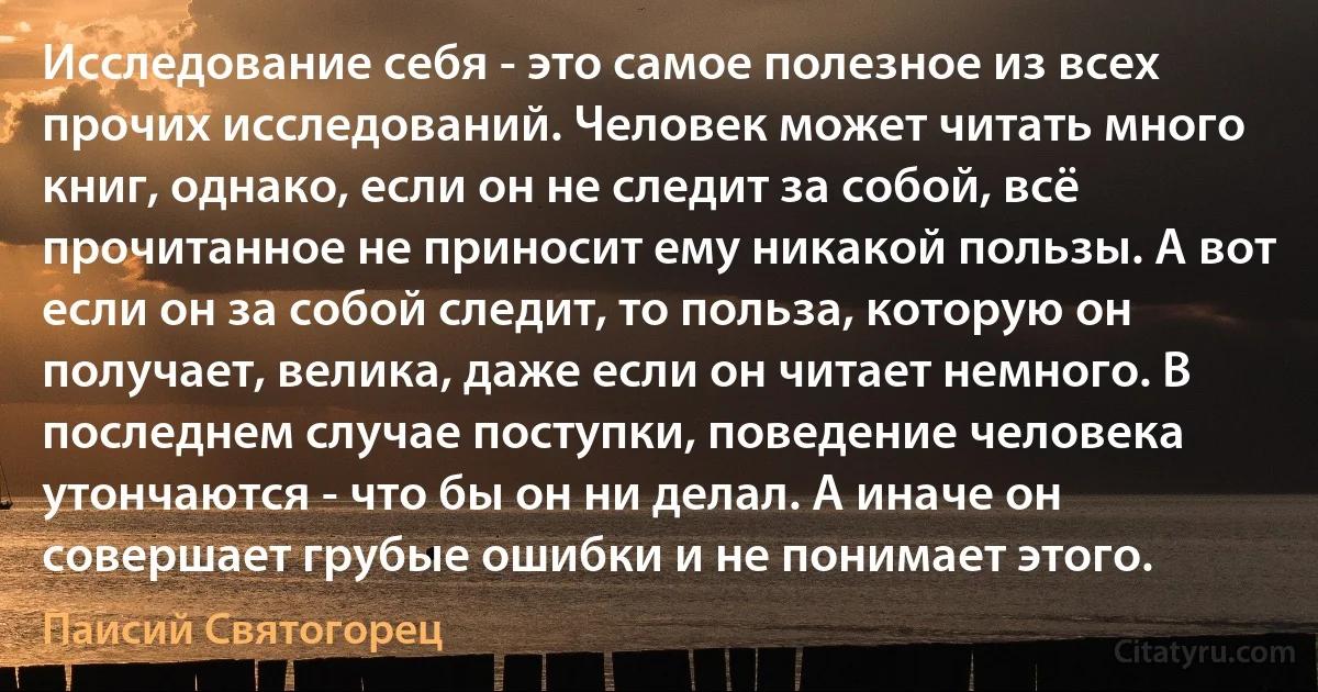 Исследование себя - это самое полезное из всех прочих исследований. Человек может читать много книг, однако, если он не следит за собой, всё прочитанное не приносит ему никакой пользы. А вот если он за собой следит, то польза, которую он получает, велика, даже если он читает немного. В последнем случае поступки, поведение человека утончаются - что бы он ни делал. А иначе он совершает грубые ошибки и не понимает этого. (Паисий Святогорец)