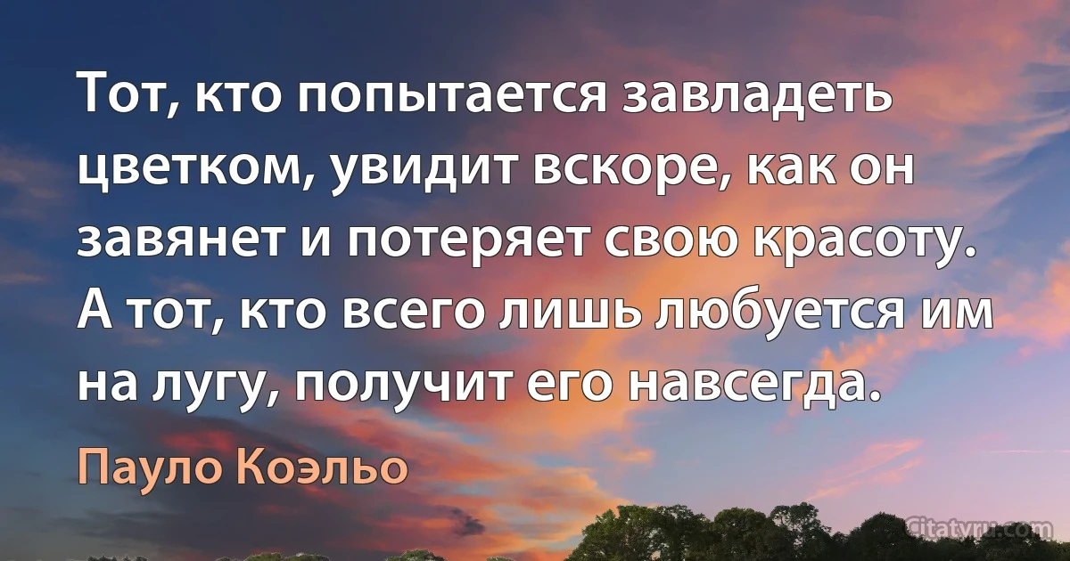 Тот, кто попытается завладеть цветком, увидит вскоре, как он завянет и потеряет свою красоту. А тот, кто всего лишь любуется им на лугу, получит его навсегда. (Пауло Коэльо)