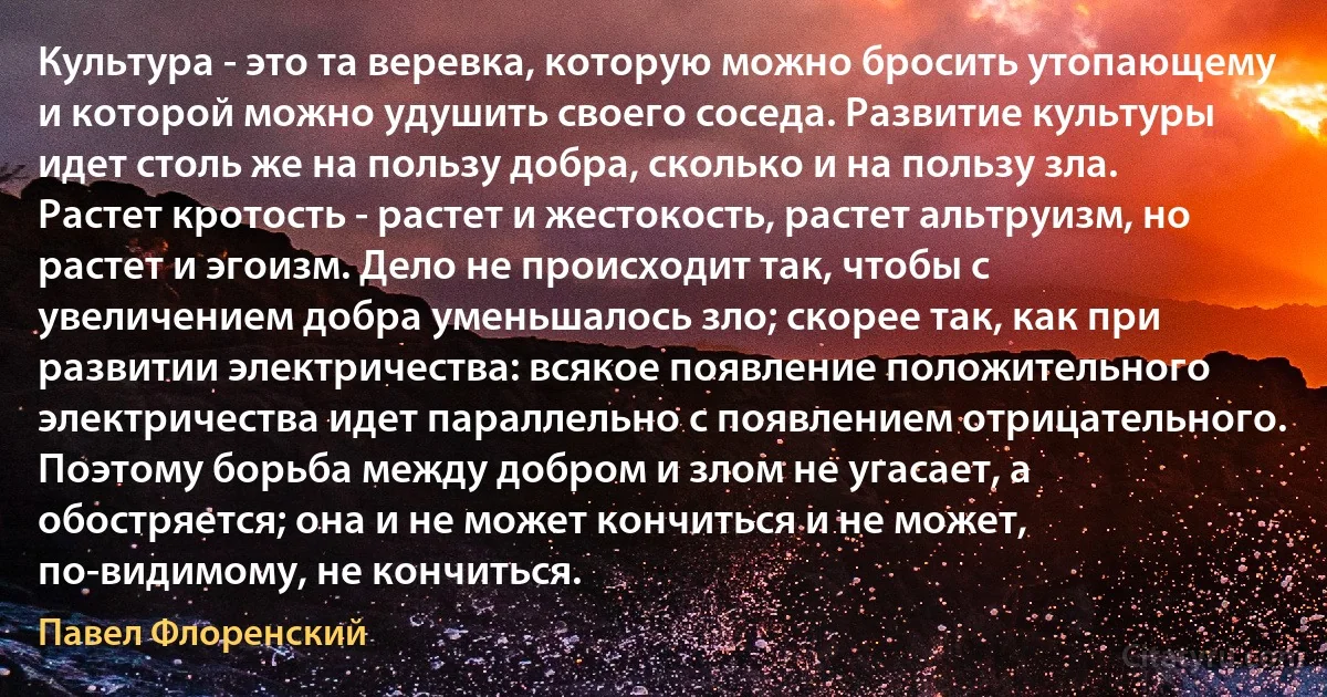 Культура - это та веревка, которую можно бросить утопающему и которой можно удушить своего соседа. Развитие культуры идет столь же на пользу добра, сколько и на пользу зла. Растет кротость - растет и жестокость, растет альтруизм, но растет и эгоизм. Дело не происходит так, чтобы с увеличением добра уменьшалось зло; скорее так, как при развитии электричества: всякое появление положительного электричества идет параллельно с появлением отрицательного. Поэтому борьба между добром и злом не угасает, а обостряется; она и не может кончиться и не может, по-видимому, не кончиться. (Павел Флоренский)