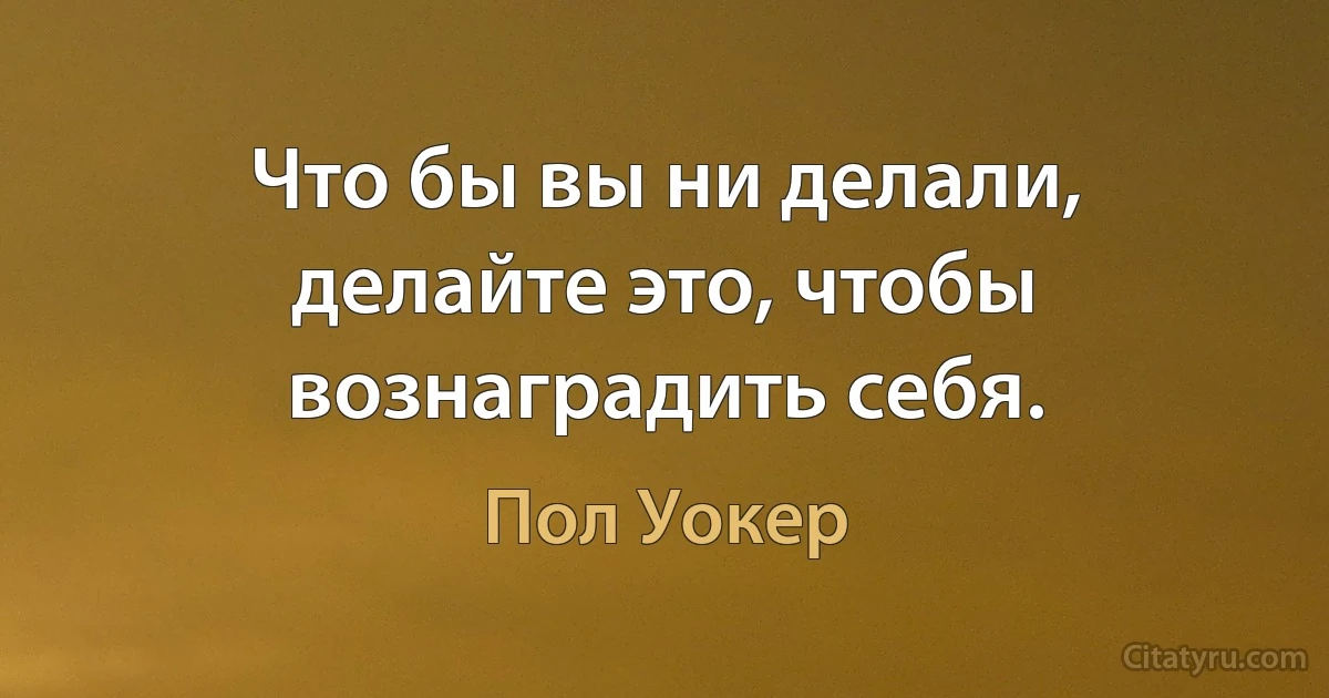 Что бы вы ни делали, делайте это, чтобы вознаградить себя. (Пол Уокер)