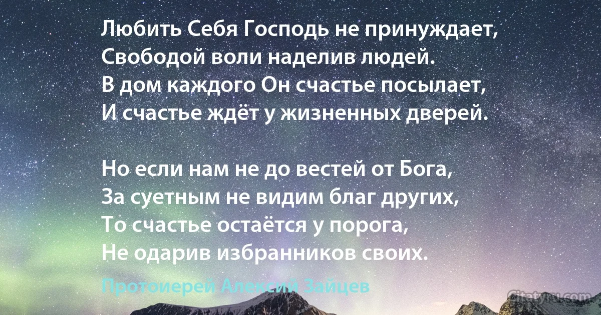 Любить Себя Господь не принуждает,
Свободой воли наделив людей.
В дом каждого Он счастье посылает,
И счастье ждёт у жизненных дверей.

Но если нам не до вестей от Бога,
За суетным не видим благ других,
То счастье остаётся у порога,
Не одарив избранников своих. (Протоиерей Алексий Зайцев)