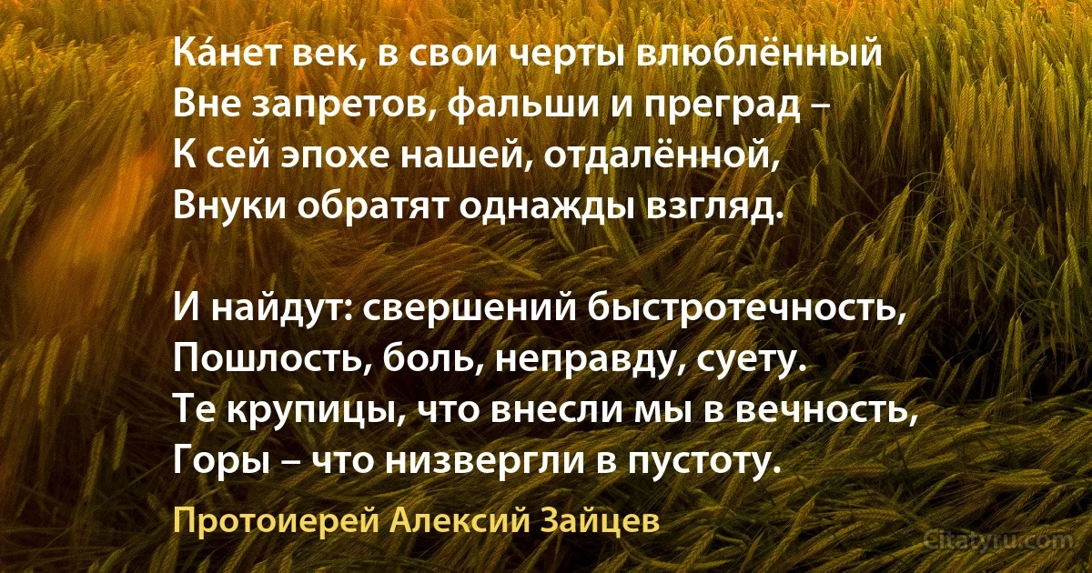 Кáнет век, в свои черты влюблённый 
Вне запретов, фальши и преград –
К сей эпохе нашей, отдалённой,
Внуки обратят однажды взгляд.

И найдут: свершений быстротечность,
Пошлость, боль, неправду, суету.
Те крупицы, что внесли мы в вечность,
Горы – что низвергли в пустоту. (Протоиерей Алексий Зайцев)