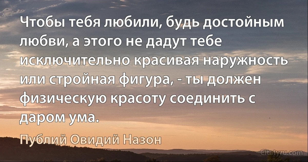 Чтобы тебя любили, будь достойным любви, а этого не дадут тебе исключительно красивая наружность или стройная фигура, - ты должен физическую красоту соединить с даром ума. (Публий Овидий Назон)