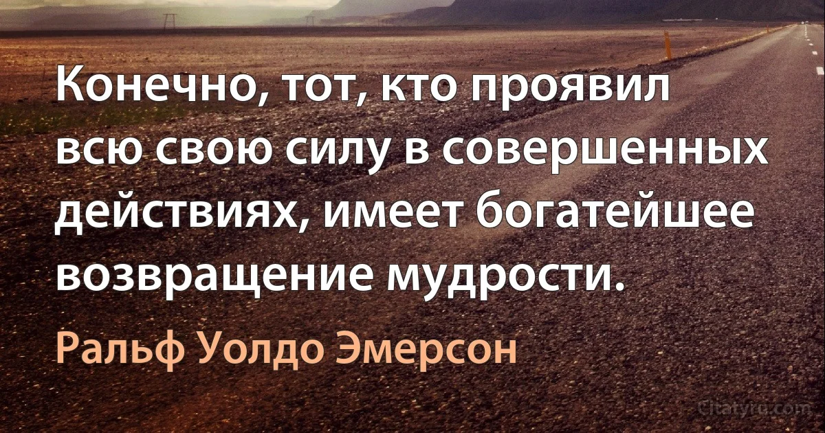 Конечно, тот, кто проявил всю свою силу в совершенных действиях, имеет богатейшее возвращение мудрости. (Ральф Уолдо Эмерсон)