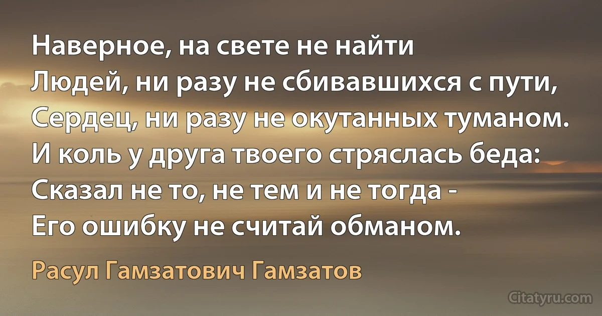 Наверное, на свете не найти
Людей, ни разу не сбивавшихся с пути,
Сердец, ни разу не окутанных туманом.
И коль у друга твоего стряслась беда:
Сказал не то, не тем и не тогда -
Его ошибку не считай обманом. (Расул Гамзатович Гамзатов)