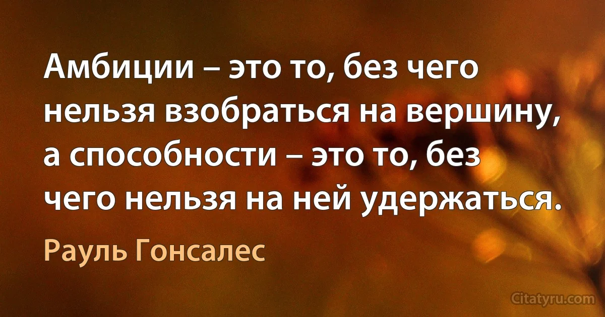 Амбиции – это то, без чего нельзя взобраться на вершину, а способности – это то, без чего нельзя на ней удержаться. (Рауль Гонсалес)