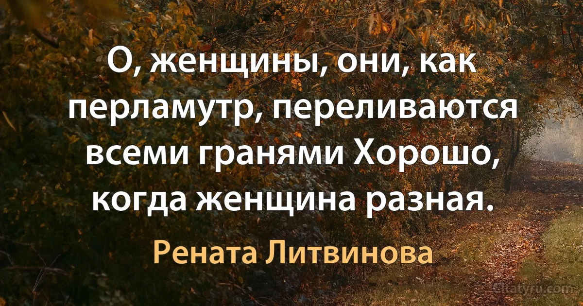 О, женщины, они, как перламутр, переливаются всеми гранями Хорошо, когда женщина разная. (Рената Литвинова)