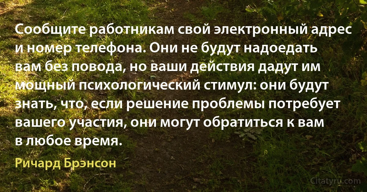 Сообщите работникам свой электронный адрес и номер телефона. Они не будут надоедать вам без повода, но ваши действия дадут им мощный психологический стимул: они будут знать, что, если решение проблемы потребует вашего участия, они могут обратиться к вам в любое время. (Ричард Брэнсон)