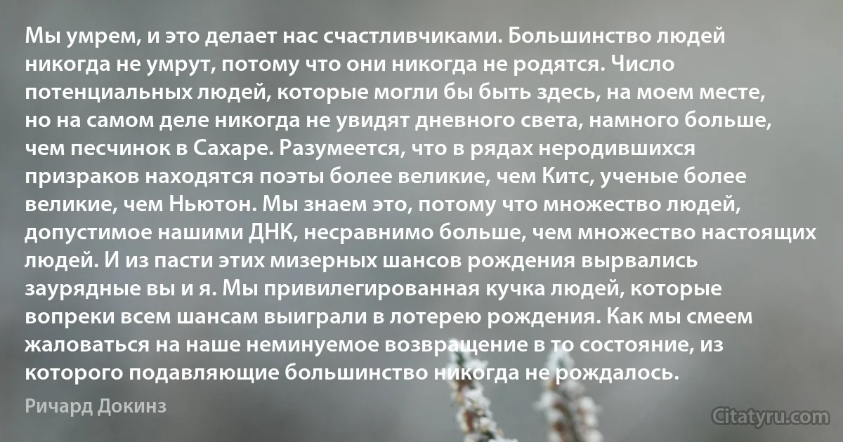 Мы умрем, и это делает нас счастливчиками. Большинство людей никогда не умрут, потому что они никогда не родятся. Число потенциальных людей, которые могли бы быть здесь, на моем месте, но на самом деле никогда не увидят дневного света, намного больше, чем песчинок в Сахаре. Разумеется, что в рядах неродившихся призраков находятся поэты более великие, чем Китc, ученые более великие, чем Ньютон. Мы знаем это, потому что множество людей, допустимое нашими ДНК, несравнимо больше, чем множество настоящих людей. И из пасти этих мизерных шансов рождения вырвались заурядные вы и я. Мы привилегированная кучка людей, которые вопреки всем шансам выиграли в лотерею рождения. Как мы смеем жаловаться на наше неминуемое возвращение в то состояние, из которого подавляющие большинство никогда не рождалось. (Ричард Докинз)