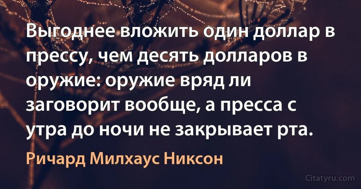 Выгоднее вложить один доллар в прессу, чем десять долларов в оружие: оружие вряд ли заговорит вообще, а пресса с утра до ночи не закрывает рта. (Ричард Милхаус Никсон)