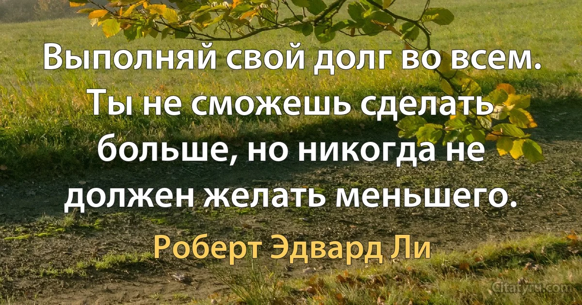 Выполняй свой долг во всем. Ты не сможешь сделать больше, но никогда не должен желать меньшего. (Роберт Эдвард Ли)