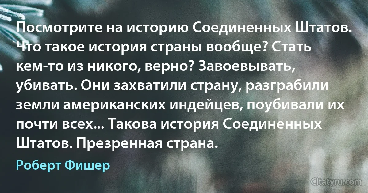 Посмотрите на историю Соединенных Штатов. Что такое история страны вообще? Стать кем-то из никого, верно? Завоевывать, убивать. Они захватили страну, разграбили земли американских индейцев, поубивали их почти всех... Такова история Соединенных Штатов. Презренная страна. (Роберт Фишер)