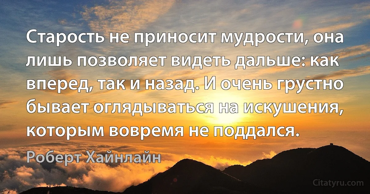 Старость не приносит мудрости, она лишь позволяет видеть дальше: как вперед, так и назад. И очень грустно бывает оглядываться на искушения, которым вовремя не поддался. (Роберт Хайнлайн)