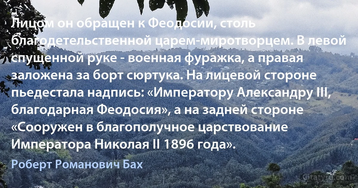 Лицом он обращен к Феодосии, столь благодетельственной царем-миротворцем. В левой спущенной руке - военная фуражка, а правая заложена за борт сюртука. На лицевой стороне пьедестала надпись: «Императору Александру III, благодарная Феодосия», а на задней стороне «Сооружен в благополучное царствование Императора Николая II 1896 года». (Роберт Романович Бах)