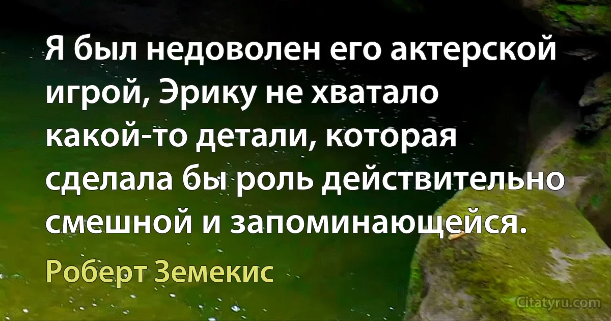 Я был недоволен его актерской игрой, Эрику не хватало какой-то детали, которая сделала бы роль действительно смешной и запоминающейся. (Роберт Земекис)