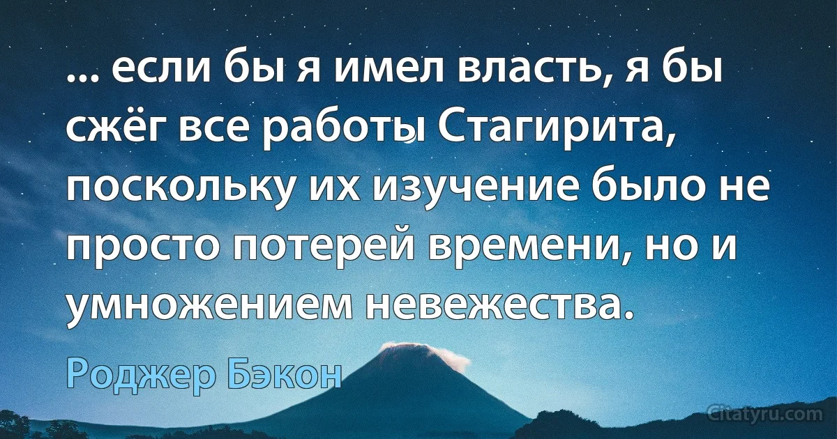 ... если бы я имел власть, я бы сжёг все работы Стагирита, поскольку их изучение было не просто потерей времени, но и умножением невежества. (Роджер Бэкон)