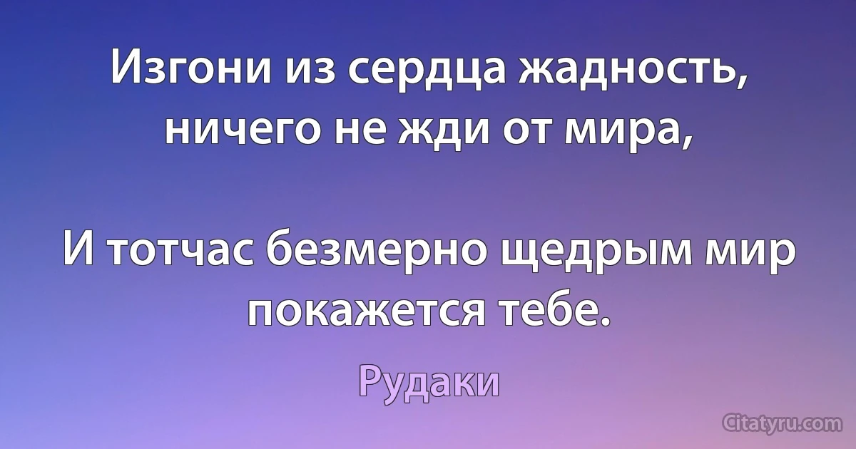 Изгони из сердца жадность, ничего не жди от мира,

И тотчас безмерно щедрым мир покажется тебе. (Рудаки)