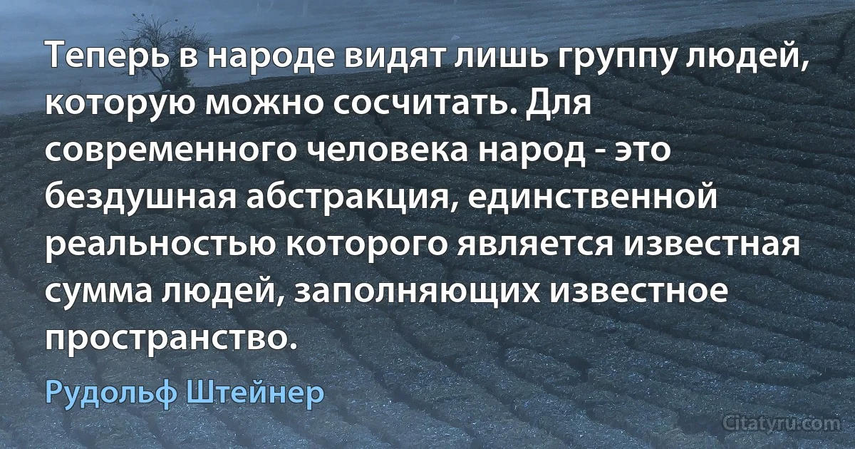 Теперь в народе видят лишь группу людей, которую можно сосчитать. Для современного человека народ - это бездушная абстракция, единственной реальностью которого является известная сумма людей, заполняющих известное пространство. (Рудольф Штейнер)