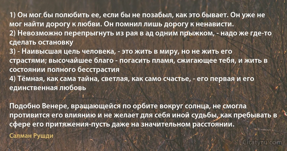 1) Он мог бы полюбить ее, если бы не позабыл, как это бывает. Он уже не мог найти дорогу к любви. Он помнил лишь дорогу к ненависти.
2) Невозможно перепрыгнуть из рая в ад одним прыжком, - надо же где-то сделать остановку
3) - Наивысшая цель человека, - это жить в миру, но не жить его страстями; высочайшее благо - погасить пламя, сжигающее тебя, и жить в состоянии полного бесстрастия 
4) Тёмная, как сама тайна, светлая, как само счастье, - его первая и его единственная любовь 

Подобно Венере, вращающейся по орбите вокруг солнца, не смогла противится его влиянию и не желает для себя иной судьбы, как пребывать в сфере его притяжения-пусть даже на значительном расстоянии. (Салман Рушди)