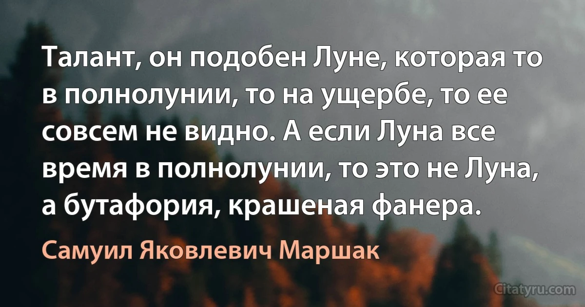 Талант, он подобен Луне, которая то в полнолунии, то на ущербе, то ее совсем не видно. А если Луна все время в полнолунии, то это не Луна, а бутафория, крашеная фанера. (Самуил Яковлевич Маршак)