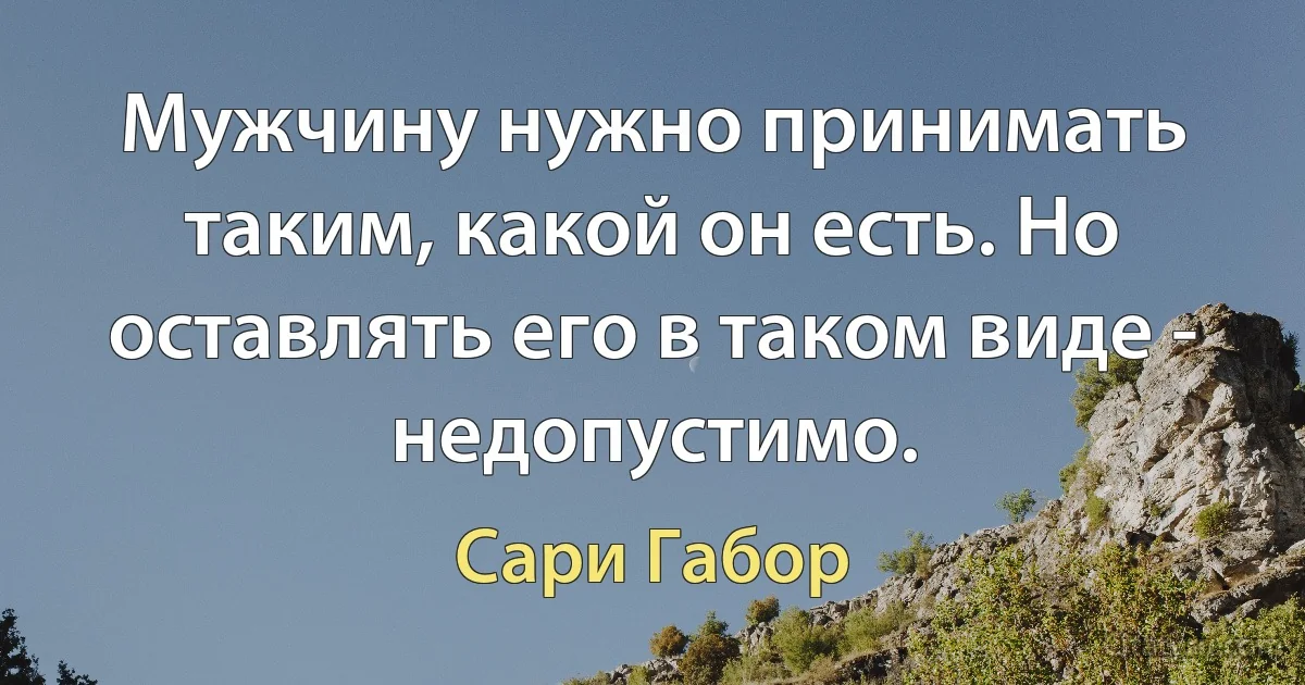 Мужчину нужно принимать таким, какой он есть. Но оставлять его в таком виде - недопустимо. (Сари Габор)