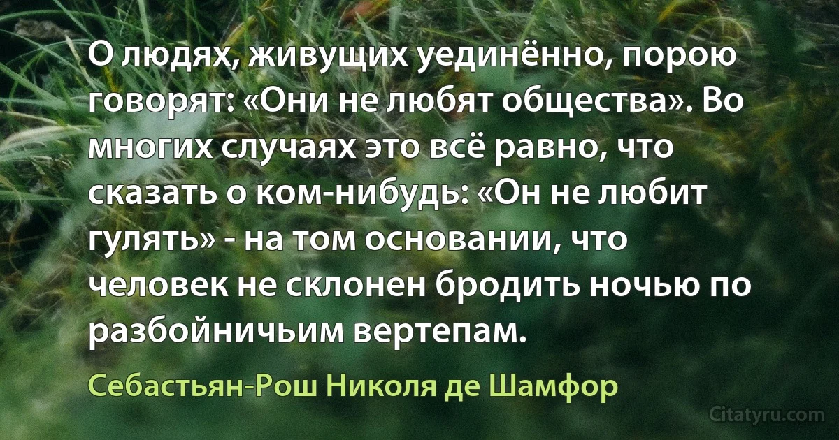 О людях, живущих уединённо, порою говорят: «Они не любят общества». Во многих случаях это всё равно, что сказать о ком-нибудь: «Он не любит гулять» - на том основании, что человек не склонен бродить ночью по разбойничьим вертепам. (Себастьян-Рош Николя де Шамфор)