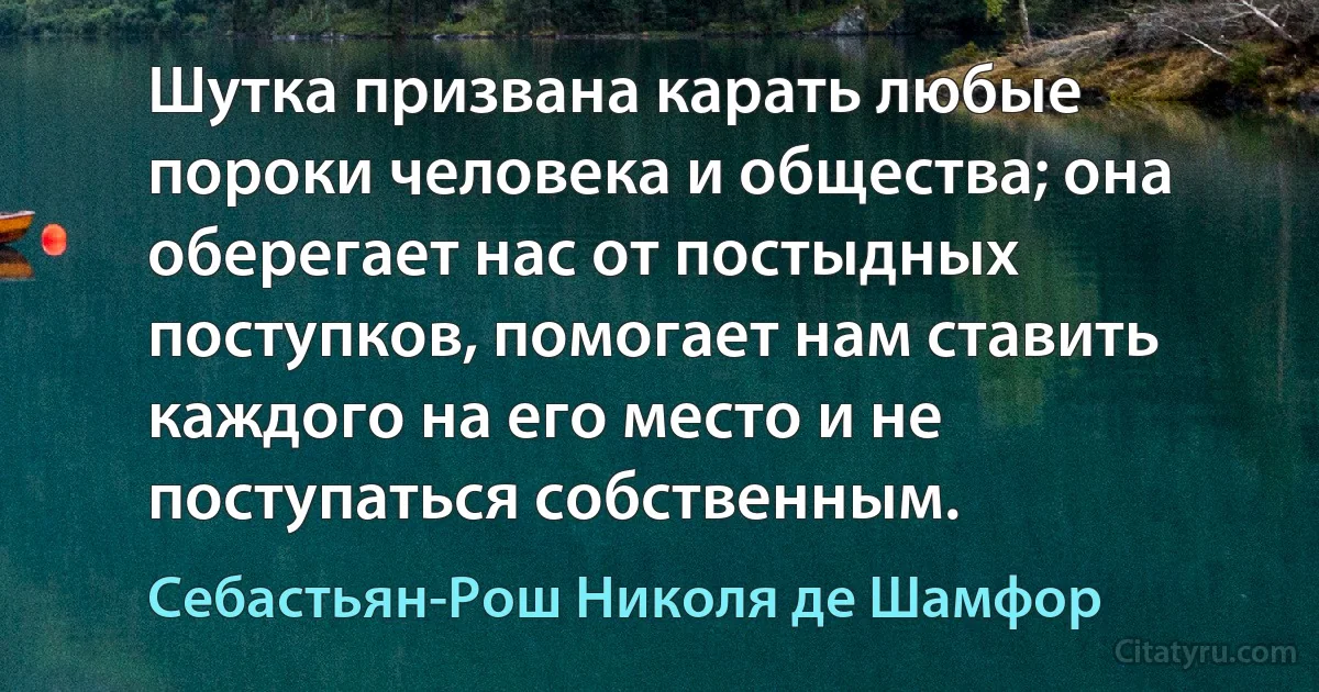 Шутка призвана карать любые пороки человека и общества; она оберегает нас от постыдных поступков, помогает нам ставить каждого на его место и не поступаться собственным. (Себастьян-Рош Николя де Шамфор)