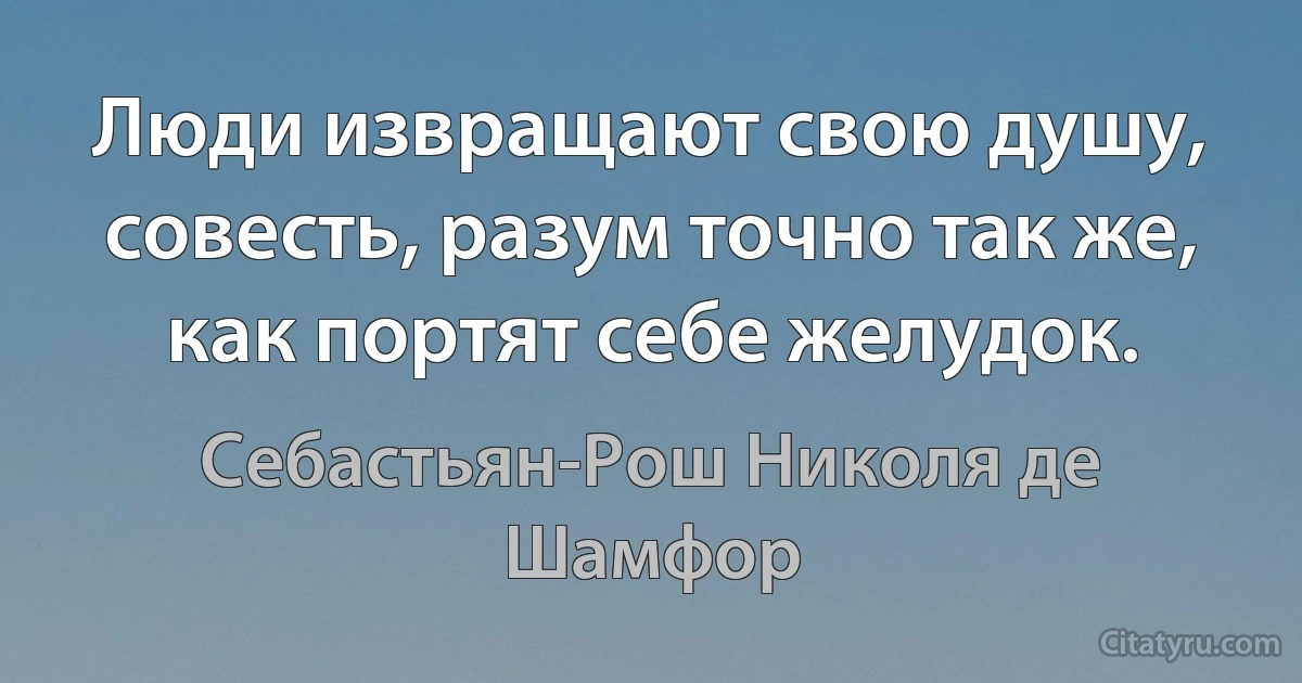 Люди извращают свою душу, совесть, разум точно так же, как портят себе желудок. (Себастьян-Рош Николя де Шамфор)