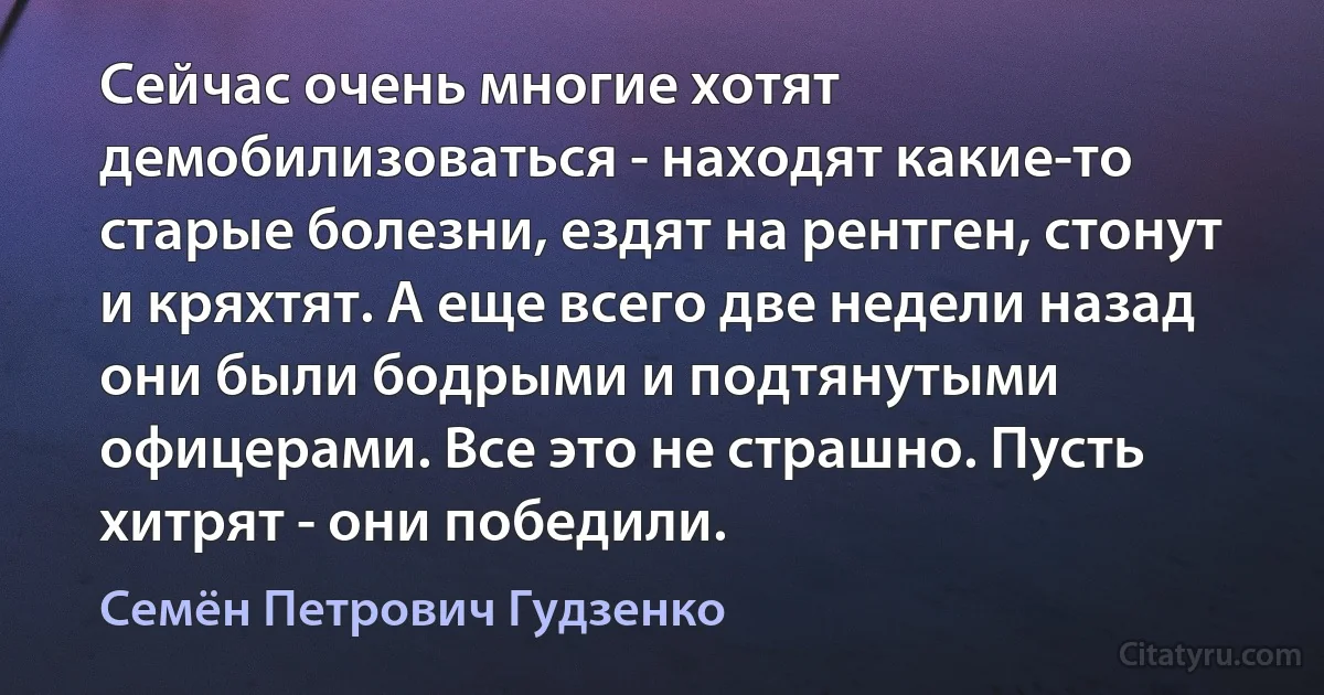 Сейчас очень многие хотят демобилизоваться - находят какие-то старые болезни, ездят на рентген, стонут и кряхтят. А еще всего две недели назад они были бодрыми и подтянутыми офицерами. Все это не страшно. Пусть хитрят - они победили. (Семён Петрович Гудзенко)