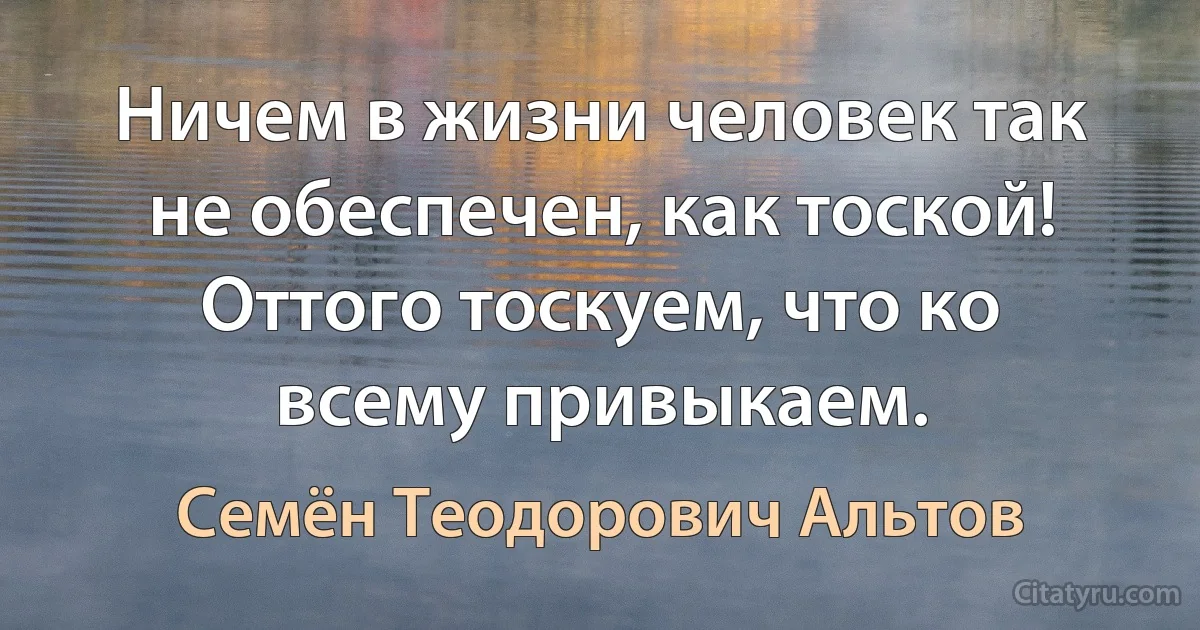 Ничем в жизни человек так не обеспечен, как тоской! Оттого тоскуем, что ко всему привыкаем. (Семён Теодорович Альтов)