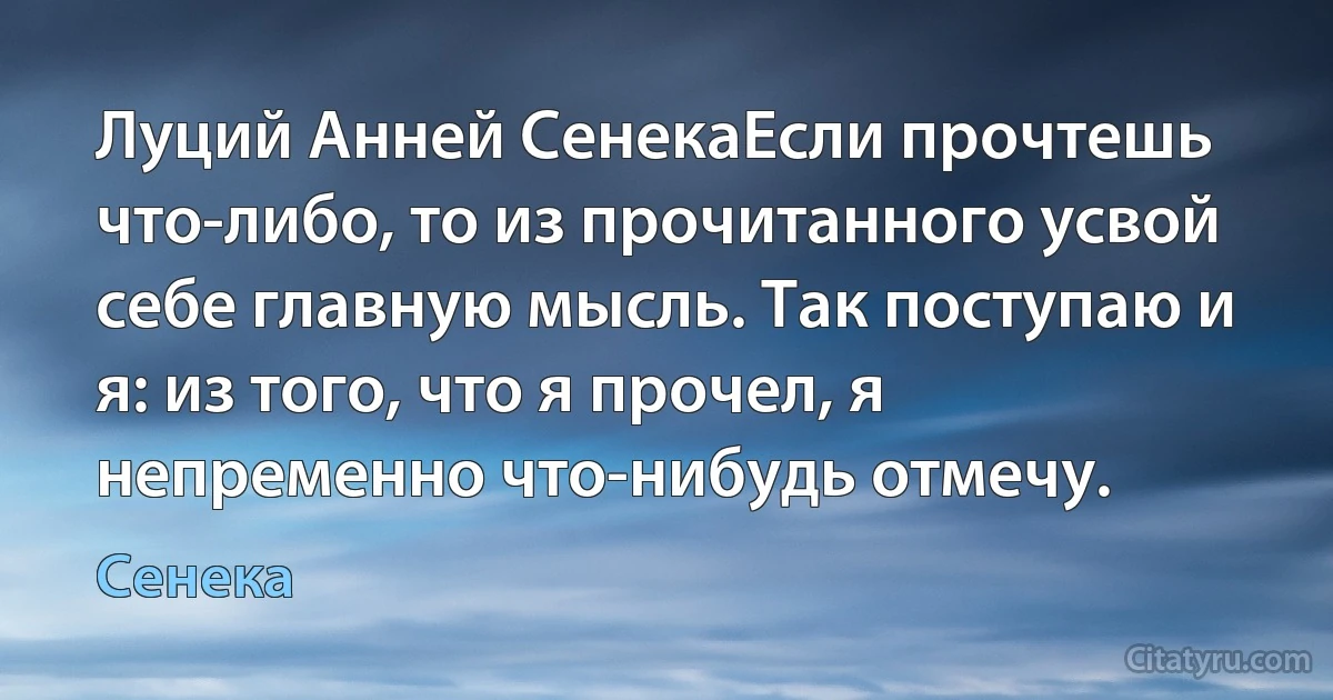 Луций Анней СенекаЕсли прочтешь что-либо, то из прочитанного усвой себе главную мысль. Так поступаю и я: из того, что я прочел, я непременно что-нибудь отмечу. (Сенека)