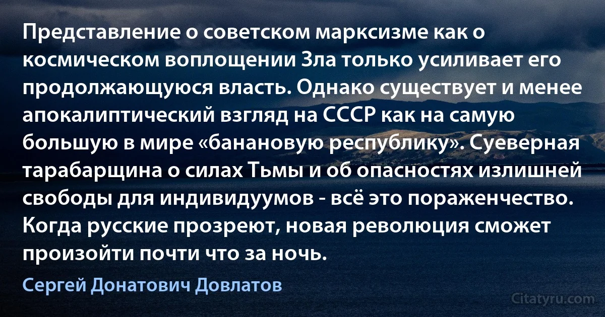 Представление о советском марксизме как о космическом воплощении Зла только усиливает его продолжающуюся власть. Однако существует и менее апокалиптический взгляд на СССР как на самую большую в мире «банановую республику». Суеверная тарабарщина о силах Тьмы и об опасностях излишней свободы для индивидуумов - всё это пораженчество. Когда русские прозреют, новая революция сможет произойти почти что за ночь. (Сергей Донатович Довлатов)