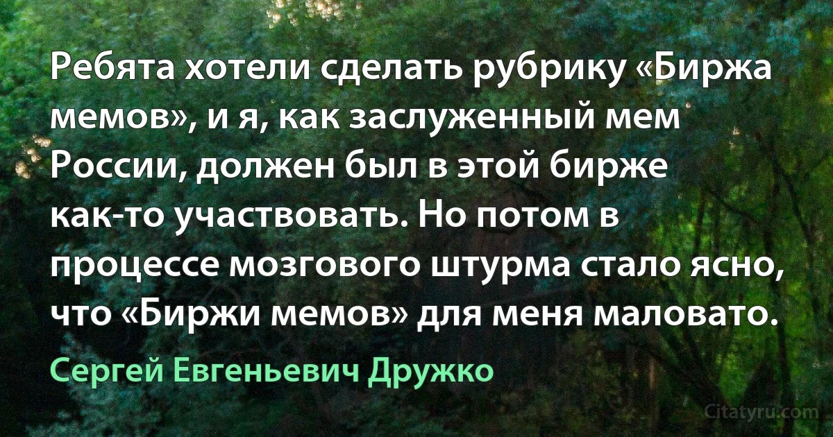 Ребята хотели сделать рубрику «Биржа мемов», и я, как заслуженный мем России, должен был в этой бирже как-то участвовать. Но потом в процессе мозгового штурма стало ясно, что «Биржи мемов» для меня маловато. (Сергей Евгеньевич Дружко)