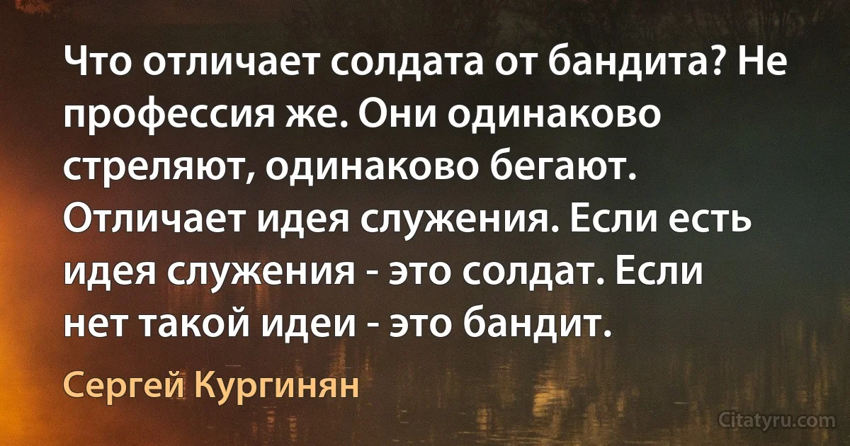 Что отличает солдата от бандита? Не профессия же. Они одинаково стреляют, одинаково бегают. Отличает идея служения. Если есть идея служения - это солдат. Если нет такой идеи - это бандит. (Сергей Кургинян)