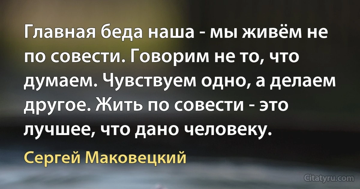 Главная беда наша - мы живём не по совести. Говорим не то, что думаем. Чувствуем одно, а делаем другое. Жить по совести - это лучшее, что дано человеку. (Сергей Маковецкий)