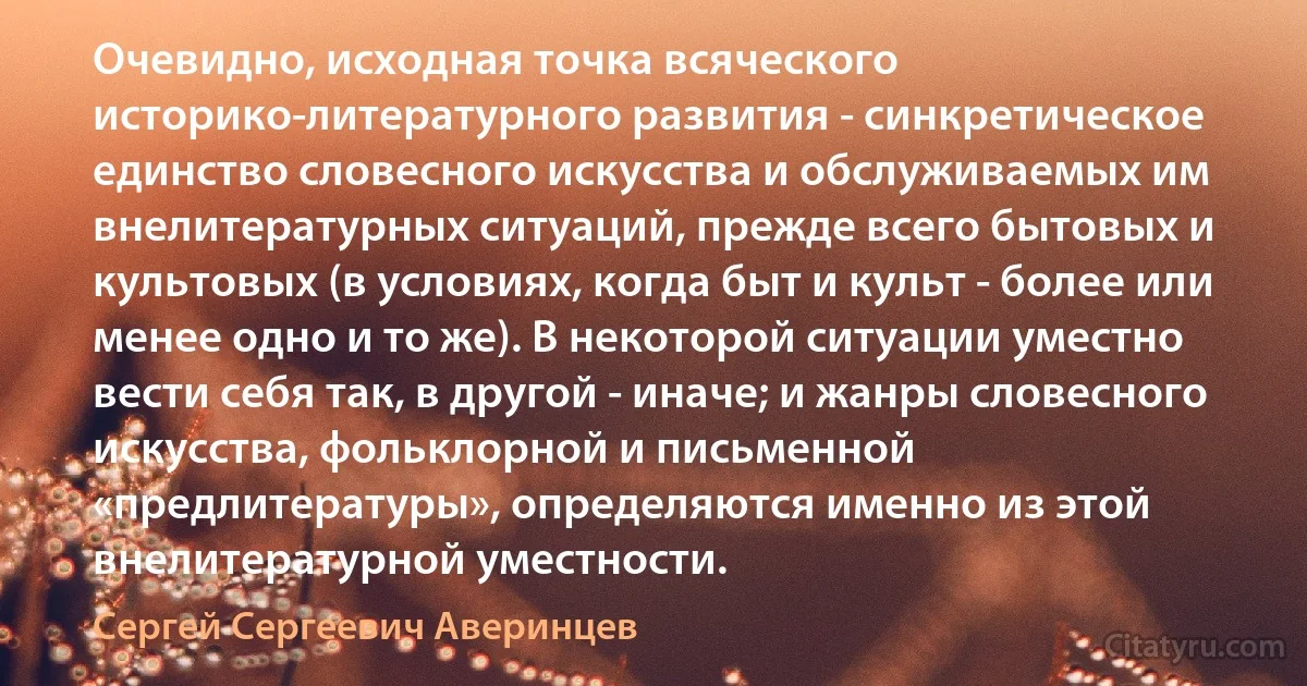 Очевидно, исходная точка всяческого историко-литературного развития - синкретическое единство словесного искусства и обслуживаемых им внелитературных ситуаций, прежде всего бытовых и культовых (в условиях, когда быт и культ - более или менее одно и то же). В некоторой ситуации уместно вести себя так, в другой - иначе; и жанры словесного искусства, фольклорной и письменной «предлитературы», определяются именно из этой внелитературной уместности. (Сергей Сергеевич Аверинцев)