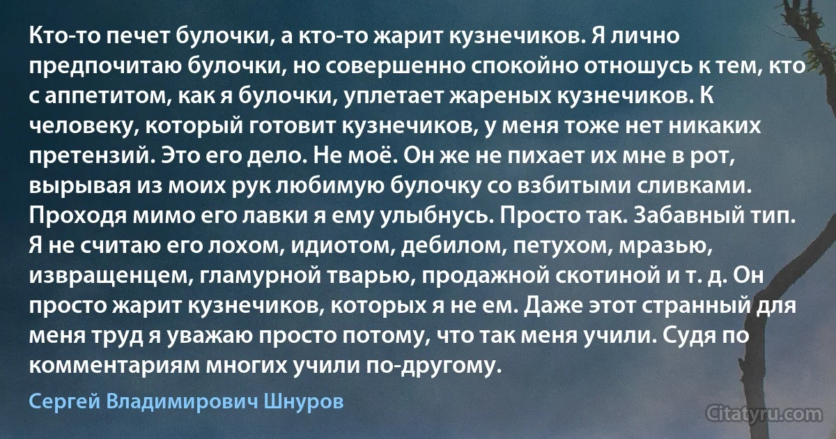 Кто-то печет булочки, а кто-то жарит кузнечиков. Я лично предпочитаю булочки, но совершенно спокойно отношусь к тем, кто с аппетитом, как я булочки, уплетает жареных кузнечиков. К человеку, который готовит кузнечиков, у меня тоже нет никаких претензий. Это его дело. Не моё. Он же не пихает их мне в рот, вырывая из моих рук любимую булочку со взбитыми сливками. Проходя мимо его лавки я ему улыбнусь. Просто так. Забавный тип. Я не считаю его лохом, идиотом, дебилом, петухом, мразью, извращенцем, гламурной тварью, продажной скотиной и т. д. Он просто жарит кузнечиков, которых я не ем. Даже этот странный для меня труд я уважаю просто потому, что так меня учили. Судя по комментариям многих учили по-другому. (Сергей Владимирович Шнуров)