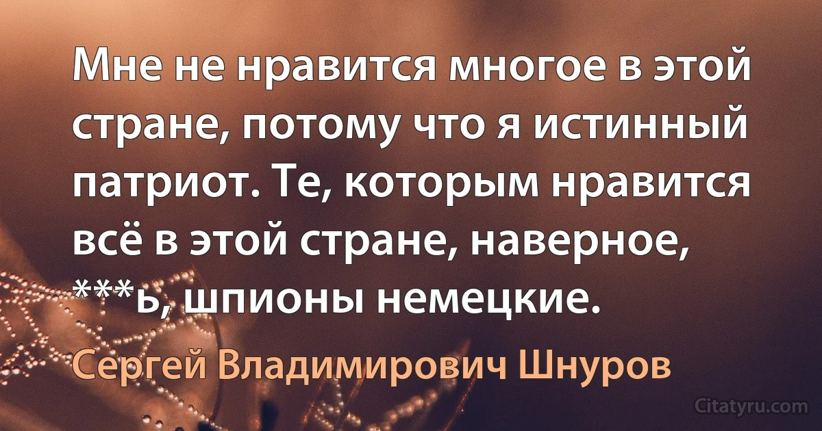 Мне не нравится многое в этой стране, потому что я истинный патриот. Те, которым нравится всё в этой стране, наверное, ***ь, шпионы немецкие. (Сергей Владимирович Шнуров)