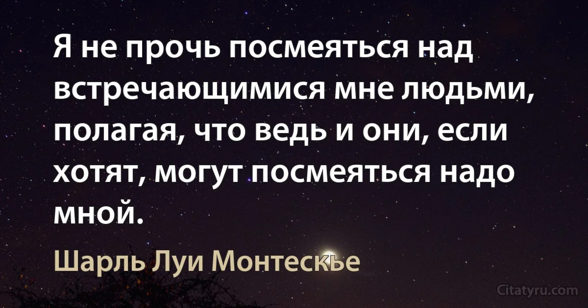 Я не прочь посмеяться над встречающимися мне людьми, полагая, что ведь и они, если хотят, могут посмеяться надо мной. (Шарль Луи Монтескье)