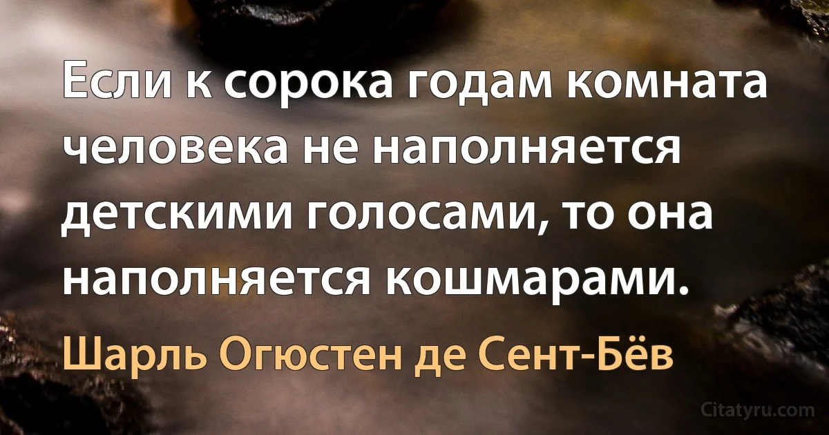 Если к сорока годам комната человека не наполняется детскими голосами, то она наполняется кошмарами. (Шарль Огюстен де Сент-Бёв)