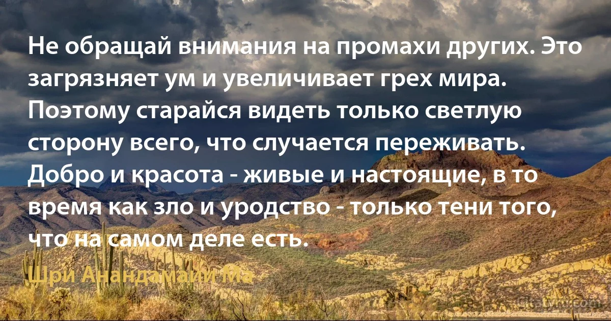 Не обращай внимания на промахи других. Это загрязняет ум и увеличивает грех мира. Поэтому старайся видеть только светлую сторону всего, что случается переживать. Добро и красота - живые и настоящие, в то время как зло и уродство - только тени того, что на самом деле есть. (Шри Анандамайи Ма)