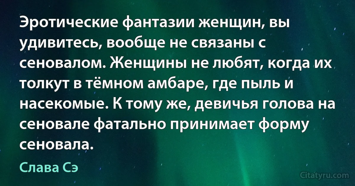 Эротические фантазии женщин, вы удивитесь, вообще не связаны с сеновалом. Женщины не любят, когда их толкут в тёмном амбаре, где пыль и насекомые. К тому же, девичья голова на сеновале фатально принимает форму сеновала. (Слава Сэ)